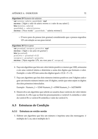 APÊNDICE A. EXERCÍCIOS
Algoritmo 29 Numero-de-salarios
var minimo, salario, quantidade:

72

real

escreva (digite o valor do salario minimo e o valor do seu salario)
leia (minimo, salario)
quantidade ← salario/minimo
escreva (Voce recebe , quantidade,

 salarios minimos)

O novo peso da pessoa (em gramas) considerando que a pessoa engordou
12% em relação ao seu peso inicial.
Algoritmo 30 Novo-peso
var pesoatual, novopeso, pesoextra:

real
escreva (digite o seu peso em gramas)
leia (pesoatual)

pesoextra ← pesoatual ∗ 0.12
novopeso ← pesoatual + pesoextra

escreva

(Após engordar 12%, seu novo peso é,

novopeso)

6. Faça um algoritmo que leia um valor inteiro positivo e menor que 1000, armazeneo em uma variável inteira e determine a soma dos dígitos que formam o valor.
Exemplo: o valor 453 tem soma dos dígitos igual a 12 (4 + 5 + 3) .
7. Faça um algoritmo que leia dois números inteiros positivos com 5 dígitos cada e
gere um terceiro número inteiro com 10 dígitos, sendo que estes sejam os dígitos
dos dois primeiros intercalados.
Exemplo : Numero_1 = 12345 Numero_2 = 67890 Numero_3 = 1627384950
8. Desenvolva um algoritmo que solicite ao usuário duas variáveis de valor inteiro
(variáveis A e B) e que ao ﬁnal do processamento a variável A contenha o valor
da variável B e a variável B contenha o valor da variável A.

A.5

Estruturas de Condição

A.5.1

Estrutura se-então-senão

1. Elabore um algoritmo que leia um número e imprima uma das mensagens: é
múltiplo de 3, ou, não é múltiplo de 3.

 