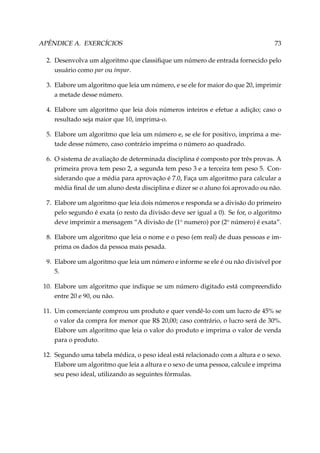 APÊNDICE A. EXERCÍCIOS

73

2. Desenvolva um algoritmo que classiﬁque um número de entrada fornecido pelo
usuário como par ou ímpar.
3. Elabore um algoritmo que leia um número, e se ele for maior do que 20, imprimir
a metade desse número.
4. Elabore um algoritmo que leia dois números inteiros e efetue a adição; caso o
resultado seja maior que 10, imprima-o.
5. Elabore um algoritmo que leia um número e, se ele for positivo, imprima a metade desse número, caso contrário imprima o número ao quadrado.
6. O sistema de avaliação de determinada disciplina é composto por três provas. A
primeira prova tem peso 2, a segunda tem peso 3 e a terceira tem peso 5. Considerando que a média para aprovação é 7.0, Faça um algoritmo para calcular a
média ﬁnal de um aluno desta disciplina e dizer se o aluno foi aprovado ou não.
7. Elabore um algoritmo que leia dois números e responda se a divisão do primeiro
pelo segundo é exata (o resto da divisão deve ser igual a 0). Se for, o algoritmo
deve imprimir a mensagem “A divisão de (1o numero) por (2o número) é exata”.
8. Elabore um algoritmo que leia o nome e o peso (em real) de duas pessoas e imprima os dados da pessoa mais pesada.
9. Elabore um algoritmo que leia um número e informe se ele é ou não divisível por
5.
10. Elabore um algoritmo que indique se um número digitado está compreendido
entre 20 e 90, ou não.
11. Um comerciante comprou um produto e quer vendê-lo com um lucro de 45% se
o valor da compra for menor que R$ 20,00; caso contrário, o lucro será de 30%.
Elabore um algoritmo que leia o valor do produto e imprima o valor de venda
para o produto.
12. Segundo uma tabela médica, o peso ideal está relacionado com a altura e o sexo.
Elabore um algoritmo que leia a altura e o sexo de uma pessoa, calcule e imprima
seu peso ideal, utilizando as seguintes fórmulas.

 
