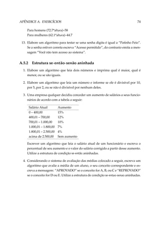 APÊNDICE A. EXERCÍCIOS

74

Para homens (72.7*altura)–58
Para mulheres (62.1*altura)–44.7
13. Elabore um algoritmo para testar se uma senha digita é igual a “Patinho Feio”.
Se a senha estiver correta escreva “Acesso permitido”, do contrario emita a mensagem “Você não tem acesso ao sistema”.

A.5.2

Estrutura se-então-senão aninhada

1. Elabore um algoritmo que leia dois números e imprima qual é maior, qual é
menor, ou se são iguais.
2. Elabore um algoritmo que leia um número e informe se ele é divisível por 10,
por 5, por 2, ou se não é divisível por nenhum deles.
3. Uma empresa qualquer decidiu conceder um aumento de salários a seus funcionários de acordo com a tabela a seguir:
Salário Atual

Aumento

0 – 400,00
400,01 – 700,00
700,01 – 1.000,00
1.000,01 – 1.800,00
1.800,01 – 2.500,00
acima de 2.500,00

15%
12%
10%
7%
4%
Sem aumento

Escrever um algoritmo que leia o salário atual de um funcionário e escreva o
percentual de seu aumento e o valor do salário corrigido a partir desse aumento.
Utilize a estrutura de condição se-então aninhadas.
4. Considerando o sistema de avaliação das médias colocado a seguir, escreva um
algoritmo que avalie a média de um aluno, o seu conceito correspondente e escreva a mensagem: “APROVADO” se o conceito for A, B, ou C e “REPROVADO”
se o conceito for D ou E. Utilize a estrutura de condição se-entao-senao aninhadas.

 