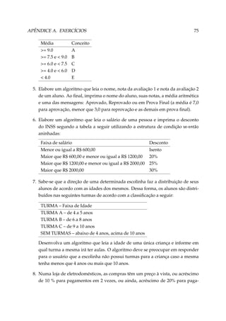APÊNDICE A. EXERCÍCIOS
Média

Conceito

= 9.0
= 7.5 e  9.0
= 6.0 e  7.5
= 4.0 e  6.0
 4.0

75

A
B
C
D
E

5. Elabore um algoritmo que leia o nome, nota da avaliação 1 e nota da avaliação 2
de um aluno. Ao ﬁnal, imprima o nome do aluno, suas notas, a média aritmética
e uma das mensagens: Aprovado, Reprovado ou em Prova Final (a média é 7,0
para aprovação, menor que 3,0 para reprovação e as demais em prova ﬁnal).
6. Elabore um algoritmo que leia o salário de uma pessoa e imprima o desconto
do INSS segundo a tabela a seguir utilizando a estrutura de condição se-então
aninhadas:
Faixa de salário

Desconto

Menor ou igual a R$ 600,00
Isento
Maior que R$ 600,00 e menor ou igual a R$ 1200,00 20%
Maior que R$ 1200,00 e menor ou igual a R$ 2000,00 25%
Maior que R$ 2000,00
30%
7. Sabe-se que a direção de uma determinada escolinha faz a distribuição de seus
alunos de acordo com as idades dos mesmos. Dessa forma, os alunos são distribuídos nas seguintes turmas de acordo com a classiﬁcação a seguir:
TURMA – Faixa de Idade
TURMA A – de 4 a 5 anos
TURMA B – de 6 a 8 anos
TURMA C – de 9 a 10 anos
SEM TURMAS – abaixo de 4 anos, acima de 10 anos
Desenvolva um algoritmo que leia a idade de uma única criança e informe em
qual turma a mesma irá ter aulas. O algoritmo deve se preocupar em responder
para o usuário que a escolinha não possui turmas para a criança caso a mesma
tenha menos que 4 anos ou mais que 10 anos.
8. Numa loja de eletrodomésticos, as compras têm um preço à vista, ou acréscimo
de 10 % para pagamentos em 2 vezes, ou ainda, acréscimo de 20% para paga-

 