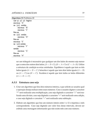 APÊNDICE A. EXERCÍCIOS

77

Algoritmo 31 Problema 20

var q1, q2, q3: logico
escreva A
se (q1) então
escreva B
escreva C
m-se
se (q2) então
escreva D
m-se
escreva E
se (q3) então
escreva F
senão
escreva G
m-se
escreva H

ser um triângulo é necessário que qualquer um dos lados do mesmo seja menor
que a soma dos outros dois lados, (A  B +C), (B  A+C) e (C  A+B). Utilize
a estrutura de condição se-entao aninhadas. Equilátero é aquele que tem os três
lados iguais (A = B = C.) Isósceles é aquele que tem dois lados iguais (A = B)
ou (A = C) ou (B = C). Escaleno é aquele que tem todos os lados diferentes
(A  B  C)

A.5.3

Estrutura caso seja

1. Criar um algoritmo que leia dois números inteiros, e que solicite ao usuário qual
a operação deseja realizar entre esses números. Caso o usuário digitar o caractere
“*” será realizada uma multiplicação, caso seja digitado o caractere “/” será realizada uma divisão, caso seja digitado o caractere “+” será realizado uma adição,
e caso seja digitado o caractere “–” será realizada uma subtração.
2. Elabore um algoritmo que leia um número inteiro entre 1 e 12 e imprima o mês
correspondente. Caso seja digitado um valor fora desse intervalo, deverá ser
exibida uma mensagem informando que não existe mês com esse número.

 