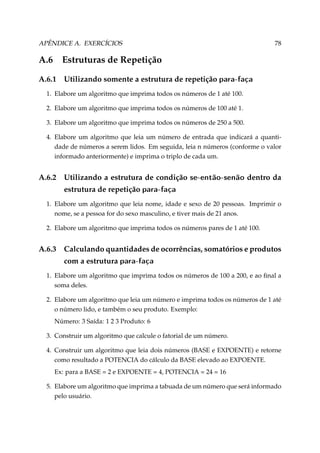 APÊNDICE A. EXERCÍCIOS

78

A.6

Estruturas de Repetição

A.6.1

Utilizando somente a estrutura de repetição para-faça

1. Elabore um algoritmo que imprima todos os números de 1 até 100.
2. Elabore um algoritmo que imprima todos os números de 100 até 1.
3. Elabore um algoritmo que imprima todos os números de 250 a 500.
4. Elabore um algoritmo que leia um número de entrada que indicará a quantidade de números a serem lidos. Em seguida, leia n números (conforme o valor
informado anteriormente) e imprima o triplo de cada um.

A.6.2

Utilizando a estrutura de condição

se-então-senão

dentro da

estrutura de repetição para-faça
1. Elabore um algoritmo que leia nome, idade e sexo de 20 pessoas. Imprimir o
nome, se a pessoa for do sexo masculino, e tiver mais de 21 anos.
2. Elabore um algoritmo que imprima todos os números pares de 1 até 100.

A.6.3

Calculando quantidades de ocorrências, somatórios e produtos
com a estrutura para-faça

1. Elabore um algoritmo que imprima todos os números de 100 a 200, e ao ﬁnal a
soma deles.
2. Elabore um algoritmo que leia um número e imprima todos os números de 1 até
o número lido, e também o seu produto. Exemplo:
Número: 3 Saída: 1 2 3 Produto: 6
3. Construir um algoritmo que calcule o fatorial de um número.
4. Construir um algoritmo que leia dois números (BASE e EXPOENTE) e retorne
como resultado a POTENCIA do cálculo da BASE elevado ao EXPOENTE.
Ex: para a BASE = 2 e EXPOENTE = 4, POTENCIA = 24 = 16
5. Elabore um algoritmo que imprima a tabuada de um número que será informado
pelo usuário.

 