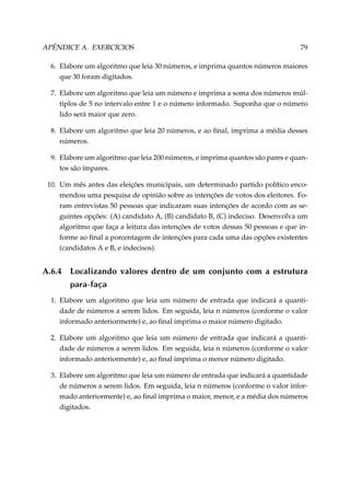 APÊNDICE A. EXERCÍCIOS

79

6. Elabore um algoritmo que leia 30 números, e imprima quantos números maiores
que 30 foram digitados.
7. Elabore um algoritmo que leia um número e imprima a soma dos números múltiplos de 5 no intervalo entre 1 e o número informado. Suponha que o número
lido será maior que zero.
8. Elabore um algoritmo que leia 20 números, e ao ﬁnal, imprima a média desses
números.
9. Elabore um algoritmo que leia 200 números, e imprima quantos são pares e quantos são ímpares.
10. Um mês antes das eleições municipais, um determinado partido político encomendou uma pesquisa de opinião sobre as intenções de votos dos eleitores. Foram entrevistas 50 pessoas que indicaram suas intenções de acordo com as seguintes opções: (A) candidato A, (B) candidato B, (C) indeciso. Desenvolva um
algoritmo que faça a leitura das intenções de votos dessas 50 pessoas e que informe ao ﬁnal a porcentagem de intenções para cada uma das opções existentes
(candidatos A e B, e indecisos).

A.6.4

Localizando valores dentro de um conjunto com a estrutura
para-faça

1. Elabore um algoritmo que leia um número de entrada que indicará a quantidade de números a serem lidos. Em seguida, leia n números (conforme o valor
informado anteriormente) e, ao ﬁnal imprima o maior número digitado.
2. Elabore um algoritmo que leia um número de entrada que indicará a quantidade de números a serem lidos. Em seguida, leia n números (conforme o valor
informado anteriormente) e, ao ﬁnal imprima o menor número digitado.
3. Elabore um algoritmo que leia um número de entrada que indicará a quantidade
de números a serem lidos. Em seguida, leia n números (conforme o valor informado anteriormente) e, ao ﬁnal imprima o maior, menor, e a média dos números
digitados.

 