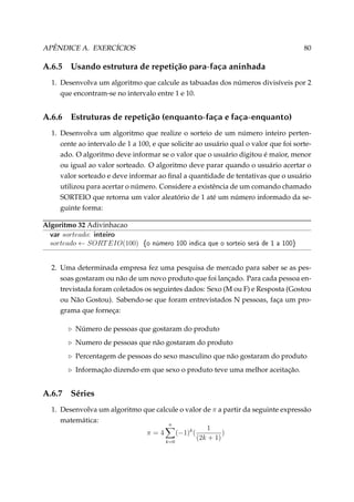 APÊNDICE A. EXERCÍCIOS

A.6.5

80

Usando estrutura de repetição para-faça aninhada

1. Desenvolva um algoritmo que calcule as tabuadas dos números divisíveis por 2
que encontram-se no intervalo entre 1 e 10.

A.6.6

Estruturas de repetição (enquanto-faça e faça-enquanto)

1. Desenvolva um algoritmo que realize o sorteio de um número inteiro pertencente ao intervalo de 1 a 100, e que solicite ao usuário qual o valor que foi sorteado. O algoritmo deve informar se o valor que o usuário digitou é maior, menor
ou igual ao valor sorteado. O algoritmo deve parar quando o usuário acertar o
valor sorteado e deve informar ao ﬁnal a quantidade de tentativas que o usuário
utilizou para acertar o número. Considere a existência de um comando chamado
SORTEIO que retorna um valor aleatório de 1 até um número informado da seguinte forma:
Algoritmo 32 Adivinhacao
var sorteado: inteiro
sorteado ← SORT EIO(100)

{o número 100 indica que o sorteio será de 1 a 100}

2. Uma determinada empresa fez uma pesquisa de mercado para saber se as pessoas gostaram ou não de um novo produto que foi lançado. Para cada pessoa entrevistada foram coletados os seguintes dados: Sexo (M ou F) e Resposta (Gostou
ou Não Gostou). Sabendo-se que foram entrevistados N pessoas, faça um programa que forneça:
Número de pessoas que gostaram do produto
Numero de pessoas que não gostaram do produto
Percentagem de pessoas do sexo masculino que não gostaram do produto
Informação dizendo em que sexo o produto teve uma melhor aceitação.

A.6.7

Séries

1. Desenvolva um algoritmo que calcule o valor de π a partir da seguinte expressão
matemática:
n
1
π=4
(−1)k (
)
(2k + 1)
k=0

 