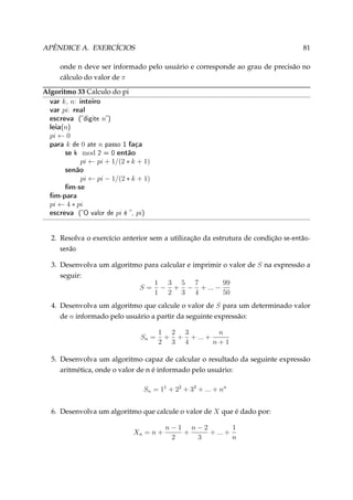 APÊNDICE A. EXERCÍCIOS

81

onde n deve ser informado pelo usuário e corresponde ao grau de precisão no
cálculo do valor de π
Algoritmo 33 Calculo do pi
var k, n: inteiro
var pi: real
escreva (digite n)
leia(n)
pi ← 0
para k de 0 ate n passo 1 faça
se k mod 2 = 0 então
pi ← pi + 1/(2 ∗ k + 1)

senão

pi ← pi − 1/(2 ∗ k + 1)

m-se
m-para
pi ← 4 ∗ pi

escreva

(O valor de

pi

é ,

pi)

2. Resolva o exercício anterior sem a utilização da estrutura de condição

se-então-

senão

3. Desenvolva um algoritmo para calcular e imprimir o valor de S na expressão a
seguir:
1 3 5 7
99
S = − + − + ... −
1 2 3 4
50
4. Desenvolva um algoritmo que calcule o valor de S para um determinado valor
de n informado pelo usuário a partir da seguinte expressão:
Sn =

1 2 3
n
+ + + ... +
2 3 4
n+1

5. Desenvolva um algoritmo capaz de calcular o resultado da seguinte expressão
aritmética, onde o valor de n é informado pelo usuário:
Sn = 11 + 22 + 33 + ... + nn
6. Desenvolva um algoritmo que calcule o valor de X que é dado por:
Xn = n +

n−1 n−2
1
+
+ ... +
2
3
n

 