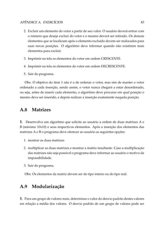 APÊNDICE A. EXERCÍCIOS

83

2. Excluir um elemento do vetor a partir de seu valor. O usuário deverá entrar com
o número que deseja excluir do vetor e o mesmo deverá ser retirado. Os demais
elementos que se localizam após o elemento excluído devem ser realocados para
suas novas posições. O algoritmo deve informar quando não existirem mais
elementos para excluir.
3. Imprimir na tela os elementos do vetor em ordem CRESCENTE.
4. Imprimir na tela os elementos do vetor em ordem DECRESCENTE.
5. Sair do programa.
Obs: O objetivo do item 1 não é o de ordenar o vetor, mas sim de manter o vetor
ordenado a cada inserção, sendo assim, o vetor nunca chegará a estar desordenado,
ou seja, antes de inserir cada elemento, o algoritmo deve procurar em qual posição o
mesmo deve ser inserido, e depois realizar a inserção exatemente naquela posição.

A.8

Matrizes

1. Desenvolva um algoritmo que solicite ao usuário a ordem de duas matrizes A e
B (máximo 10x10) e seus respectivos elementos. Após a inserção dos elementos das
matrizes A e B o programa deve oferecer ao usuário as seguintes opções:
1. mostrar as duas matrizes
2. multiplicar as duas matrizes e mostrar a matriz resultante. Caso a multiplicação
das matrizes não seja possível o programa deve informar ao usuário o motivo da
impossibilidade.
3. Sair do programa.
Obs: Os elementos da matriz devem ser do tipo inteiro ou do tipo real.

A.9

Modularização

1. Para um grupo de valores reais, determinar o valor do desvio padrão destes valores
em relação a média dos valores. O desvio padrão de um grupo de valores pode ser

 