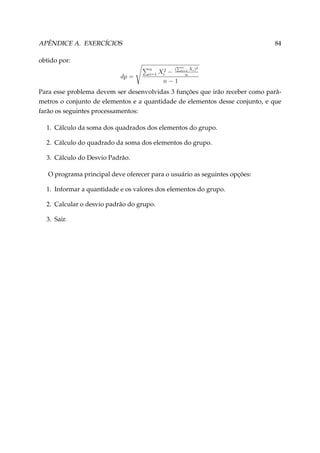 APÊNDICE A. EXERCÍCIOS

84

obtido por:
dp =

n
i=1

(

Xi2 −
n−1

n
i=1

Xi )2

n

Para esse problema devem ser desenvolvidas 3 funções que irão receber como parâmetros o conjunto de elementos e a quantidade de elementos desse conjunto, e que
farão os seguintes processamentos:
1. Cálculo da soma dos quadrados dos elementos do grupo.
2. Cálculo do quadrado da soma dos elementos do grupo.
3. Cálculo do Desvio Padrão.
O programa principal deve oferecer para o usuário as seguintes opções:
1. Informar a quantidade e os valores dos elementos do grupo.
2. Calcular o desvio padrão do grupo.
3. Sair.

 