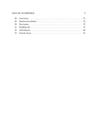 LISTA DE ALGORITMOS
28
29
30
31
32
33

Conversor . . . . .
Numero-de-salarios
Novo-peso . . . . .
Problema 20 . . . .
Adivinhacao . . . .
Calculo do pi . . . .

9
.
.
.
.
.
.

.
.
.
.
.
.

.
.
.
.
.
.

.
.
.
.
.
.

.
.
.
.
.
.

.
.
.
.
.
.

.
.
.
.
.
.

.
.
.
.
.
.

.
.
.
.
.
.

.
.
.
.
.
.

.
.
.
.
.
.

.
.
.
.
.
.

.
.
.
.
.
.

.
.
.
.
.
.

.
.
.
.
.
.

.
.
.
.
.
.

.
.
.
.
.
.

.
.
.
.
.
.

.
.
.
.
.
.

.
.
.
.
.
.

.
.
.
.
.
.

.
.
.
.
.
.

.
.
.
.
.
.

.
.
.
.
.
.

.
.
.
.
.
.

.
.
.
.
.
.

.
.
.
.
.
.

.
.
.
.
.
.

.
.
.
.
.
.

.
.
.
.
.
.

.
.
.
.
.
.

71
72
72
77
80
81

 