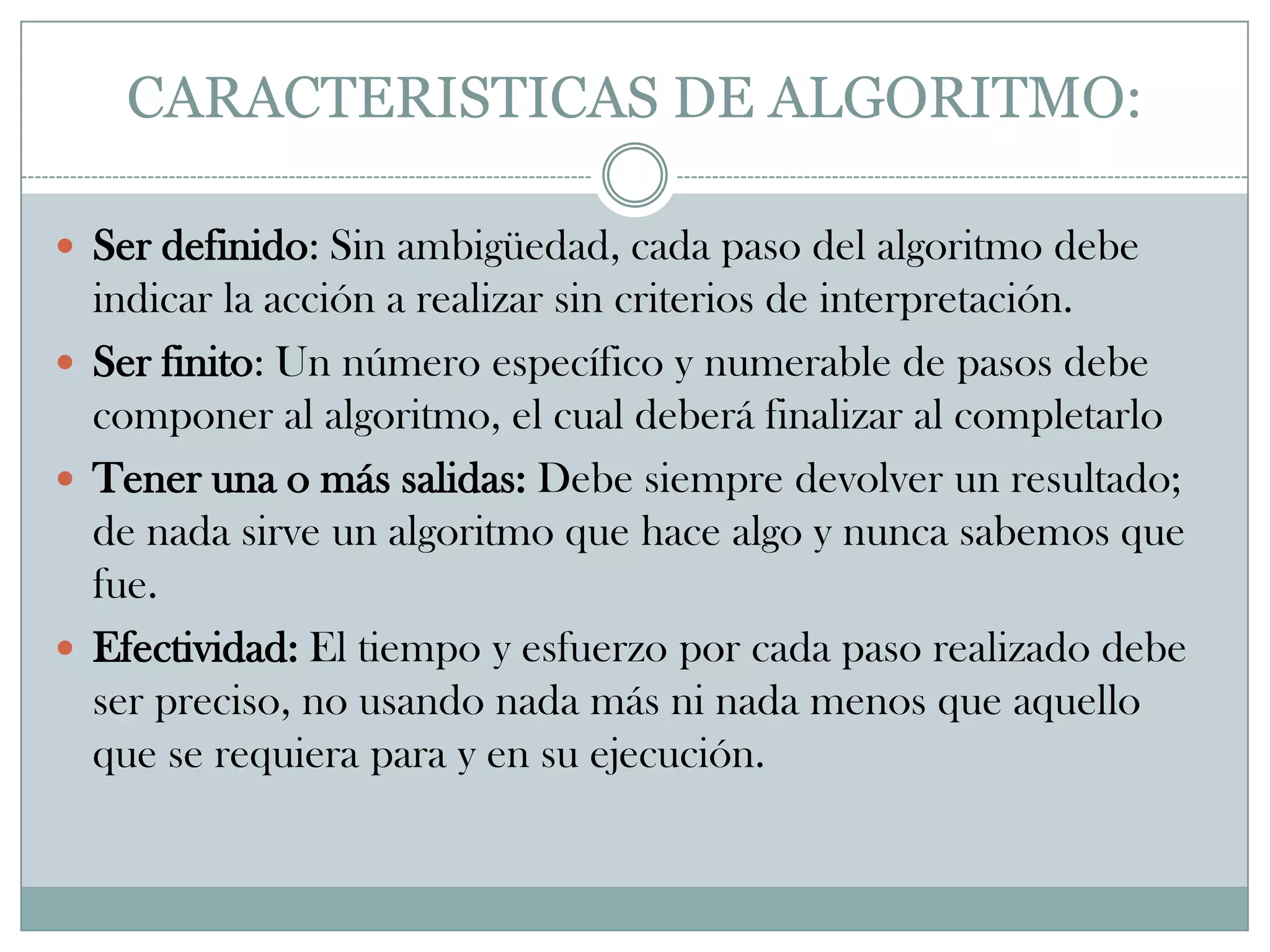 CARACTERISTICAS DE ALGORITMO:Ser definido: Sin ambigüedad, cada paso del algoritmo debe indicar la acción a realizar sin criterios de interpretación.Ser finito: Un número específico y numerable de pasos debe componer al algoritmo, el cual deberá finalizar al completarloTener una o más salidas: Debe siempre devolver un resultado; de nada sirve un algoritmo que hace algo y nunca sabemos que fue.Efectividad: El tiempo y esfuerzo por cada paso realizado debe ser preciso, no usando nada más ni nada menos que aquello que se requiera para y en su ejecución.