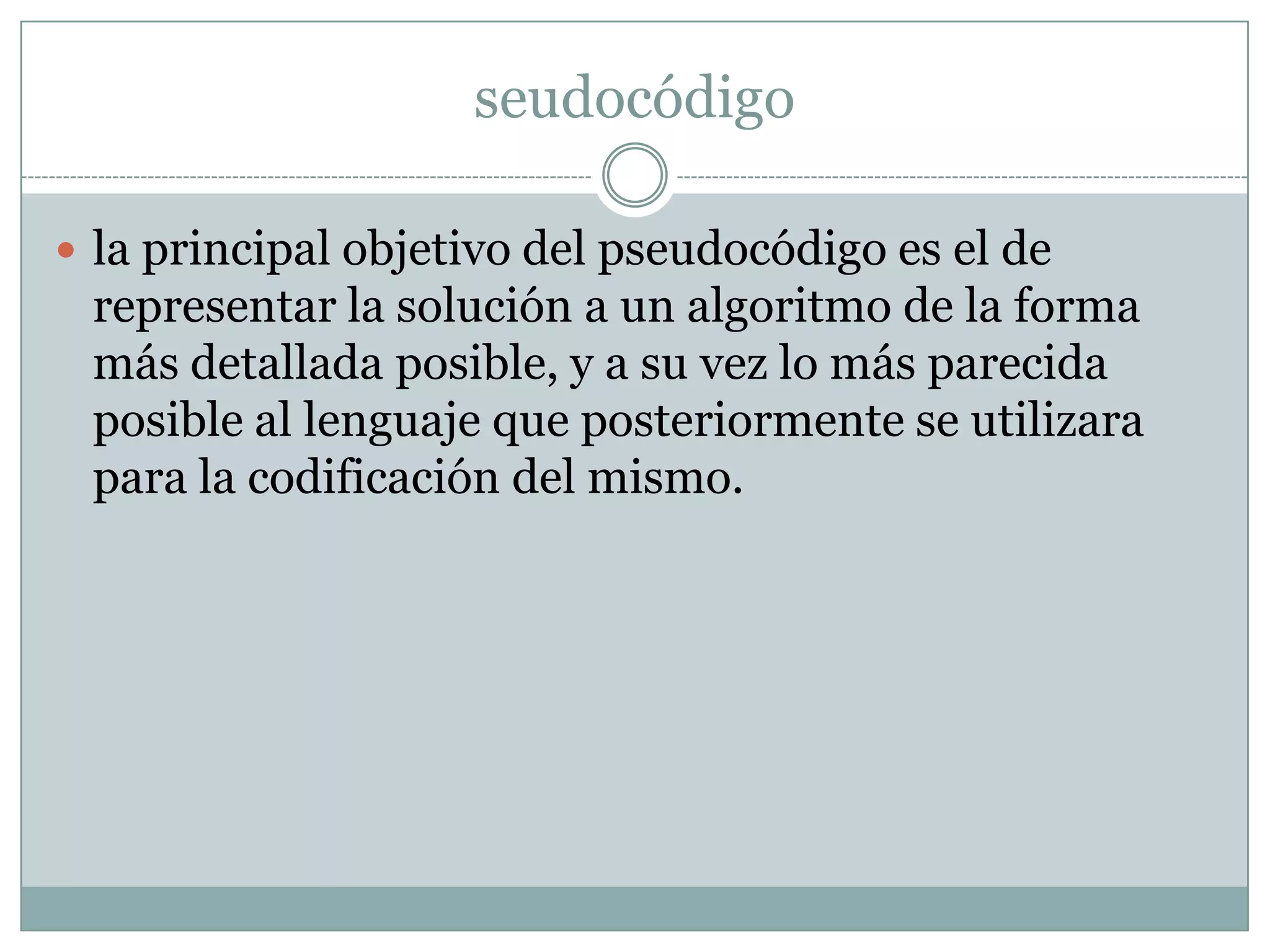 seudocódigola principal objetivo del pseudocódigo es el de representar la solución a un algoritmo de la forma más detallada posible, y a su vez lo más parecida posible al lenguaje que posteriormente se utilizara para la codificación del mismo. 