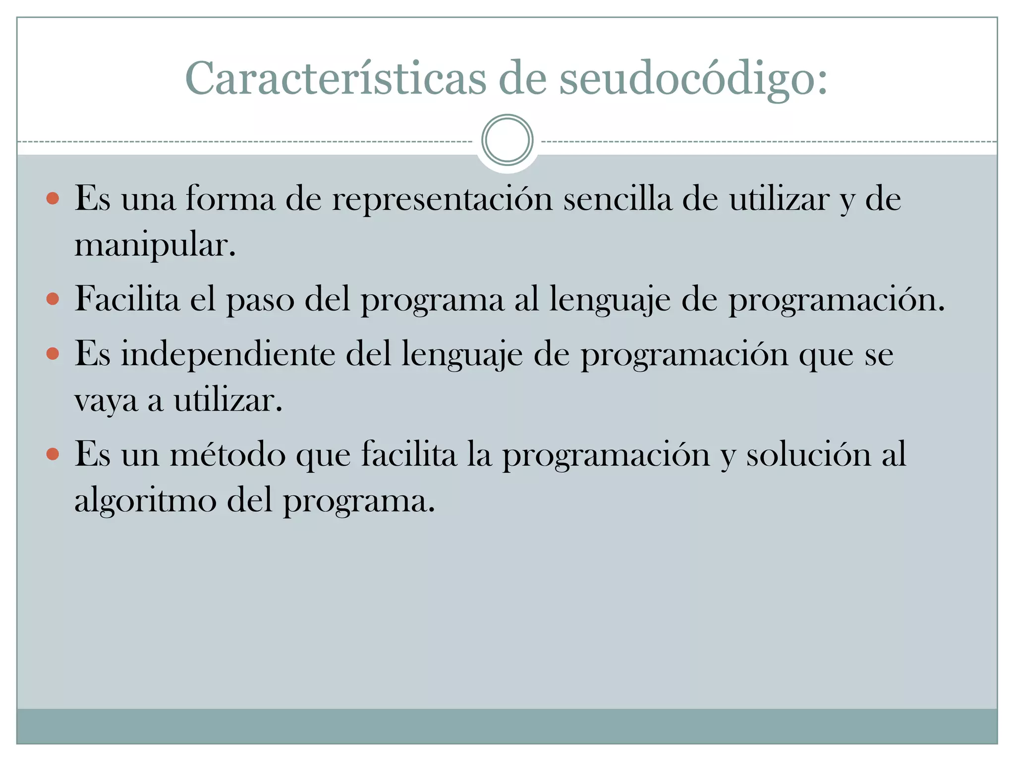 Características de seudocódigo:Es una forma de representación sencilla de utilizar y de manipular.Facilita el paso del programa al lenguaje de programación.Es independiente del lenguaje de programación que se vaya a utilizar.Es un método que facilita la programación y solución al algoritmo del programa.