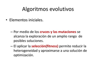 Algoritmos evolutivos
• Elementos iniciales.
– Por medio de los cruces y las mutaciones se
alcanza la exploración de un amplio rango de
posibles soluciones.
– El aplicar la selección(fitness) permite reducir la
heterogeneidad y aproximarse a una solución de
optimización.
 