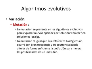 Algoritmos evolutivos
• Variación.
– Mutación :
• La mutación se presenta en los algoritmos evolutivos
para explorar nuevas opciones de solución y no caer en
soluciones locales.
• La mutación al igual que sus referentes biológicos no
ocurre con gran frecuencia y su ocurrencia puede
alterar de forma suficiente la población para mejorar
las posibilidades de un individuo.
 