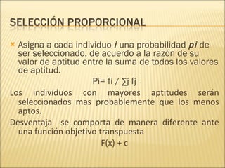 Asigna a cada individuo  i  una probabilidad  pi  de ser seleccionado, de acuerdo a la razón de su valor de aptitud entre la suma de todos los valores de aptitud. Pi= fi /  ∑j fj Los individuos con mayores aptitudes serán seleccionados mas probablemente que los menos aptos. Desventaja  se comporta de manera diferente ante una función objetivo transpuesta F(x) + c 