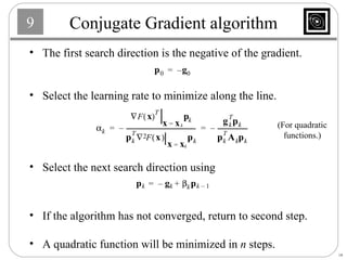 Conjugate Gradient algorithm The first search direction is the negative of the gradient. Select the learning rate to minimize along the line. Select the next search direction using If the algorithm has not converged, return to second step. A quadratic function will be minimized in  n  steps. (For quadratic functions.) 