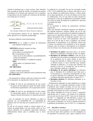 3
solución al problema que se desea resolver. Todo individuo
tiene asociado un ajuste de acuerdo a la bondad con respecto
al problema de la solución que representa (en la naturaleza
el equivalente sería una medida de la eﬁciencia del individuo
en la lucha por los recursos).
Fig.1 Ejemplo Codiﬁcación: Red de Neuronas Artiﬁciales
El funcionamiento genérico de un Algoritmo Genético
puede apreciarse en el siguiente pseudocódigo:
Inicializar población actual aleatoriamente
MIENTRAS no se cumpla el criterio de terminación
crear población temporal vacía
MIENTRAS población temporal no llena
seleccionar padres
cruzar padres con probabilidad Pc
SI se ha producido el cruce
mutar uno de los descendientes con probabilidad Pm
evaluar descendientes
añadir descendientes a la población temporal
SINO
añadir padres a la población inicial.
FIN SI
FIN MIENTRAS
aumentar contador generaciones
establecer como nueva población actual la población temp
FIN MIENTRAS
Una generación se obtiene a partir de la anterior por medio
de los operadores de reproducción. Existen 2 tipos:
Cruce: Se trata de una reproducción de tipo sexual.
Se genera una descendencia a partir del mismo numero
de individuos (generalmente 2) de la generación anterior.
Copia: Se trata de una reproducción de tipo asexual.
Un determinado numero de individuos pasa sin sufrir
ninguna variación directamente a la siguiente generación.
Una vez generados los nuevos individuos se realiza la
mutación con una probabilidad Pm. La probabilidad de
mutación suele ser muy baja, por lo general entre el 0.5 % y
el 2 %.
Se sale de este proceso cuando se alcanza alguno de los
criterios de parada ﬁjados. Los mas usuales suelen ser: Los
mejores individuos de la población representan soluciones
suﬁcientemente buenas para el problema que se desea
resolver.
La población ha convergido. Un gen ha convergido cuando
el 95 % de la población tiene el mismo valor para él, en el
caso de trabajar con codiﬁcaciones binarias, o valores dentro
de un rango especiﬁcado, en el caso de trabajar con otro tipo
de codiﬁcaciones. Una vez que todos los genes alcanzan la
convergencia se dice que la población ha convergido. Cuando
esto ocurre la media de bondad de la población se aproxima
a la bondad del mejor
individuo.
Se ha alcanzado el numero de generaciones maximizo
especiﬁcado.
Sobre este algoritmo inicialmente propuesto por Holland se
han deﬁnido numerosas variantes. Quizás una de las mas
extendidas consiste en prescindir de la población temporal de
manera que los operadores genéticos de cruce y mutación se
aplican directamente sobre la población genética. Con esta
variante el proceso de cruces varía ligeramente. Ahora no
basta, en el caso de que el cruce se produzca, con insertar
directamente la descendencia en la población. Puesto que
el numero de individuos de la población se ha de mantener
constante, antes de insertar la descendencia en la población
se le ha de hacer sitio. Existen para ello diversas opciones:
Reemplazo de padres: para hacer hueco a la descen-
dencia en la población se eliminan de ella a los padres.
Reemplazo de individuos similares: cada uno de los
individuos de la descendencia reemplazará a un individuo
de la población con un ajuste similar al suyo. Para
escoger este individuo se obtiene la posición en la que
se debería insertar el nuevo individuo para mantener
ordenada la población y se escoge para insertarlo una
posición al azar de su vecindad (p.e. uno de entre los
cinco individuos superiores o inferiores).
Reemplazo de los peores individuos: los individuos
que se eliminaran de la población para dejar paso a
la descendencia se seleccionar aleatoriamente de entre
los peores individuos de la población. Por lo general se
consideran individuos pertenecientes al ultimo 10 %.
Reemplazo aleatorio: los individuos eliminados se se-
leccionan al azar.
Evidentemente trabajando con única población no se puede
decir que se pase a la siguiente generación cuando se llene
la población, pues siempre está llena. En este caso el paso
a la siguiente generación se producirá una vez que se hayan
alcanzado cierto número de cruces y mutaciones.
Este número dependerá de la tasa de cruces y mutaciones
especiﬁcadas por el usuario y del tamaño de la población.
Así con una tasa de cruces del 90 %,una tasa de mutaciones
del 0.02 % y trabajando con 100 individuos se pasara a la
siguiente generación cuando se alcanzasen 45 cruces (cada
cruce genera 2 individuos con lo que se habrían insertado en
la población 90 individuos, esto es el 90 %) o 2 mutaciones.
II-D. Operadores Genéticos.
Para el paso de una generación a la siguiente se aplican
una serie de opera- dores genéticos. Los más empleados son
los operadores de selección, cruce, copia y mutación. En el
 