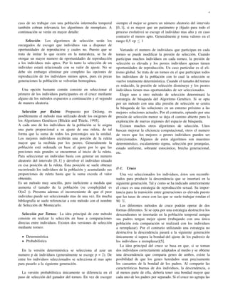4
caso de no trabajar con una población intermedia temporal
también cobran relevancia los algoritmos de reemplazo. A
continuación se verán en mayor detalle:
Selección: Los algoritmos de selección serán los
encargados de escoger que individuos van a disponer de
oportunidades de reproducirse y cuales no. Puesto que se
trata de imitar lo que ocurre en la naturaleza, se ha de
otorgar un mayor numero de oportunidades de reproducción
a los individuos más aptos. Por lo tanto la selección de un
individuo estará relacionada con su valor de ajuste. No se
debe sin embargo eliminar por completo las opciones de
reproducción de los individuos menos aptos, pues en pocas
generaciones la población se volverían homogénea.
Una opción bastante común consiste en seleccionar el
primero de los individuos participantes en el cruce mediante
alguno de los métodos expuestos a continuación y el segundo
de manera aleatoria.
Selección por Ruleta: Propuesto por DeJong, es
posiblemente el método mas utilizado desde los oxigenes de
los Algoritmos Genéticos [Blickle and Thiele, 1995].
A cada uno de los individuos de la población se le asigna
una parte proporcional a su ajuste de una ruleta, de tal
forma que la suma de todos los porcentajes sea la unidad.
Los mejores individuos recibirán una porción de la ruleta
mayor que la recibida por los peores. Generalmente la
población está ordenada en base al ajuste por lo que las
porciones más grandes se encuentran al inicio de la ruleta.
Para seleccionar un individuo basta con generar un numero
aleatorio del intervalo [0..1] y devolver el individuo situado
en esa posición de la ruleta. Esta posición se suele obtener
recorriendo los individuos de la población y acumulando sus
proporciones de ruleta hasta que la suma exceda el valor
obtenido.
Es un método muy sencillo, pero ineﬁciente a medida que
aumenta el tamaño de la población (su complejidad es
O(n2 )). Presenta ademas el inconveniente de que el peor
individuo puede ser seleccionado mas de una vez. En mucha
bibliografía se suele referenciar a este método con el nombre
de Selección de Montecarlo.
Selección por Torneo: La idea principal de este método
consiste en realizar la selección en base a comparaciones
directas entre individuos. Existen dos versiones de selección
mediante torneo:
Determinística
Probabilística
En la versión determinística se selecciona al azar un
numero p de individuos (generalmente se escoge p = 2). De
entre los individuos seleccionados se selecciona el mas apto
para pasarlo a la siguiente generación.
La versión probabilística únicamente se diferencia en el
paso de selección del ganador del torneo. En vez de escoger
siempre el mejor se genera un número aleatorio del intervalo
[0..1], si es mayor que un parámetro p (ﬁjado para todo el
proceso evolutivo) se escoge el individuo mas alto y en caso
contrario el menos apto. Generalmente p toma valores en el
rango 0,5 <p ≤ 1
Variando el numero de individuos que participan en cada
torneo se puede modiﬁcar la presión de selección. Cuando
participan muchos individuos en cada torneo, la presión de
selección es elevada y los peores individuos apenas tienen
oportunidades de reproducción. Un caso particular es el eli-
tismo global. Se trata de un torneo en el que participan todos
los individuos de la población con lo cual la selección se
vuelve totalmente determinística. Cuando el tamaño del torneo
es reducido, la presión de selección disminuye y los peores
individuos tienen mas oportunidades de ser seleccionados.
Elegir uno u otro método de selección determinará la
estrategia de búsqueda del Algoritmo Genético. Si se opta
por un método con una alta presión de selección se centra
la búsqueda de las soluciones en un entorno próximo a las
mejores soluciones actuales. Por el contrario, optando por una
presión de selección menor se deja el camino abierto para la
exploración de nuevas regiones del espacio de búsqueda.
Existen muchos otros algoritmos de selección. Unos
buscan mejorar la eﬁciencia computacional, otros el numero
de veces que los mejores o peores individuos pueden ser
seleccionados. Algunos de estos algoritmos son muestreo
determinístico, escalamiento sigma, selección por jerarquías,
estado uniforme, sobrante estocástico, brecha generacional,
etc.
II-E. Cruce
Una vez seleccionados los individuos, éstos son recombi-
nados para producir la descendencia que se insertará en la
siguiente generación. Tal y como se ha indicado anteriormente
el cruce es una estrategia de reproducción sexual. Su impor-
tancia para la transición entre generaciones es elevada puesto
que las tasas de cruce con las que se suele trabajar rondan el
90 %.
Los diferentes métodos de cruce podrán operar de dos
formas diferentes. Si se opta por una estrategia destructiva los
descendientes se insertarán en la población temporal aunque
sus padres tengan mejor ajuste (trabajando con una única
población esta comparación se realizará con los individuos
a reemplazar). Por el contrario utilizando una estrategia no
destructiva la descendencia pasará a la siguiente generación
únicamente si supera la bondad del ajuste de los padres(o de
los individuos a reemplazar)[5].
La idea principal del cruce se basa en que, si se toman
dos individuos correctamente adaptados al medio y se obtiene
una descendencia que comparta genes de ambos, existe la
posibilidad de que los genes heredados sean precisamente
los causantes de la bondad de los padres. Al compartir las
características buenas de dos individuos, la descendencia, o
al menos parte de ella, debería tener una bondad mayor que
cada uno de los padres por separado. Si el cruce no agrupa las
 