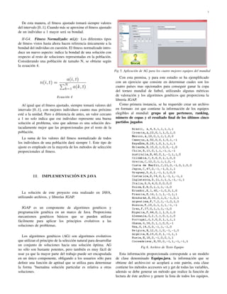 7
De esta manera, el ﬁtness ajustado tomará siempre valores
del intervalo [0..1]. Cuando más se aproxime el ﬁtness ajustado
de un individuo a 1 mayor será su bondad.
II-G4. Fitness Normalizado: n(i,t): Los diferentes tipos
de ﬁtness vistos hasta ahora hacen referencia únicamente a la
bondad del individuo en cuestión. El ﬁtness normalizado intro-
duce un nuevo aspecto: indica la bondad de una solución con
respecto al resto de soluciones representadas en la población.
Considerando una población de tamaño N, se obtiene según
la ecuación 4.
Ecuación 4
Al igual que el ﬁtness ajustado, siempre tomará valores del
intervalo [0..1], con mejores individuos cuanto mas próximo
esté a la unidad. Pero a diferencia de antes, un valor cercano
a 1 no solo indica que ese individuo represente una buena
solución al problema, sino que ademas es una solución des-
tacadamente mejor que las proporcionadas por el resto de la
población.
La suma de los valores del ﬁtness normalizado de todos
los individuos de una población dará siempre 1. Este tipo de
ajuste es empleado en la mayoría de los métodos de selección
proporcionales al ﬁtness.
III. IMPLEMENTACIÓN EN JAVA
La solución de este proyecto esta realizado en JAVA,
utilizando archivos, y librerías JGAP.
JGAP es un componente de algoritmos genéticos y
programación genética en un marco de Java. Proporciona
mecanismos genéticos básicos que se pueden utilizar
fácilmente para aplicar los principios evolutivos a las
soluciones de problemas.
Los algoritmos genéticos (AG) son algoritmos evolutivos
que utilizan el principio de la selección natural para desarrollar
un conjunto de soluciones hacia una solución óptima. AG
no sólo son bastante potentes, pero también es muy fácil de
usar ya que la mayor parte del trabajo puede ser encapsulada
en un único componente, obligando a los usuarios sólo para
deﬁnir una función de aptitud que se utiliza para determinar
la forma "buenaüna solución particular es relativa a otras
soluciones.
Fig 5. Aplicación de AG para los cuatro mejores equipos del mundial
Con esta premisa, y para este estudio se ha ejempliﬁcado
con un ejercicio que consiste en determinar cuales son los
cuatro países mas opcionados para conseguir ganar la copa
del torneo mundial de futbol, utilizando algunas métricas
de valoración y los algoritmos genéticos que proporciona la
librería JGAP.
Como primera instancia, se ha requerido crear un archivo
en formato .txt que contiene la información de los equipos
elegibles al mundial: grupo al que pertenece, ranking,
número de copas y el resultado ﬁnal de los últimos cinco
partidos jugados
Fig 6. Archivo de Texto Equipo
Esta información proporcionada corresponde a un modelo
de clase denominado Equipo.java, la información que se
obtiene del archivo.txt se acoplará a este patrón, esta clase
contiene los métodos accesores set y get de todas las variables,
además se debe generar un método que realice la función de
lectura de éste archivo y genere la lista de todos los equipos.
 