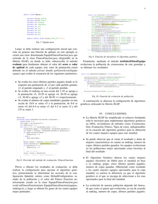 8
Fig 7. Equipo.java
Luego se debe realizar una conﬁguración inicial que con-
siste en generar una función de aptitud, en este ejemplo se
creará una clase denominada EquipoFitnessFunction.java que
extiende de la clase FitnessFunction.java (disponible en la
librería JGAP), en donde se debe sobreescribir el método
evaluate para ﬁnalmente obtener el valor del score o valor
de aptitud de cada equipo, éste valor de puntuación estará
deﬁnido en el método private double getGenreScore(Equipo
equipo) que evalúa la sumatoria de los siguientes parámetros.
Se evalúa los cinco últimos partidos jugados donde se le
asignará una puntuación de +2 por cada partido ganado,
+1 al partido empatado y -2 al partido perdido.
Se evalúa el ranking en una escala del 1-10 se agrega a
la puntuación +5, 10-20 se agrega +4, 20-30 se agrega
+3, 30-40 e agrega +2 y del 40-50 +1 respectivamente.
Se evalúa el número de copas mundiales ganadas en una
escala de 10-8 se suma +5 a la puntuación, de 8-6 se
suma +4, del 6-4 se suma +3, del 4-2 se suma +2 y del
2-0 se suma 1.
Fig 8. Override del método de evaluación. FitnessFunction.
Previo a obtener los resultados de evaluación, se debe
realizar la conﬁguración para ejecutar el algoritmo gené-
tico, primeramente se determinan las acciones de la con-
ﬁguración ﬁjándole valores como DefaultConﬁguration, ta-
maño de la población y el valor del Fitness Function an-
teriormente creado en la clase EquipoFitnessFunction.java
(conf.setFitnessFunction(new EquipoFitnessFunction(equipos,
rankings))), y luego se obtiene los genes de los cuatro equipos
mejor puntuados.
Fig 9. Función de inicializar el algoritmo genético
Finalmente, mediante el método testSelectFittestEquipo
evoluciona la población de cromosomas de este genotipo y
se obtienen los resultados.
Fig 10. Función de evolución de población.
A continuación se abarcara la conﬁguración de algoritmos
genéticos utilizando la librería JGAP.
IV. CONCLUSIONES
La librería JGAP ha simpliﬁcado el esfuerzo brindando
todo lo necesario para implementar algoritmos genéticos
en JAVA, sirviéndonos de métodos como: Cromosoma,
Gen, Evaluación, Fitness, Tipos de cruce, indispensables
en la creación del algoritmo genético para la obtención
de los cuatro mejores equipos para este mundial
Se puede observar que al variar el resultado y dotar de
mejores características en cuanto su ranking, numero de
copas, últimos partidos ganados, los equipos evolucionan
en las poblaciones mejor opcionadas como favoritas al
ﬁnal del resultado
El Algoritmo Genético detecta los cuatro mejores
equipos (favoritos) de fútbol para el mundial en base
a su ranking, grupo, cinco últimos paridos jugados,
numero de copas ganadas. Obteniendo como resultado
a los cuatro mejores equipos opcionados para la copa
mundial, es notoria la diferencia ya que el algoritmo
genético es el que se encarga de seleccionar a los mas
opcionados para la ﬁnal del mundial.
La evolución de nuestra población depende del ﬁtness,
de que como se quiere que evolucione, ya sea de acuerdo
al ranking, numero de copas, últimos partidos jugados.
 