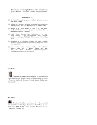 9
En este caso se han empleado todas estas características
y se a obtenido a los cuatro favoritos para este mundial
REFERENCIAS
[1] Darwin, 1859, On the Origin of Species by Means of Natural Selection,
John Murray, London.
[2] Holland, 1975, Adaptation in Natural and Artiﬁcial Systems,University
of Michigan Press, Ann Arbor. Republished by the MITpress, 1992.
[3] [Beasley et al., 1993] Beasley, D., Bull, D. R., and Martin,
R. R. (1993) An overview of genetic algorithms: Part 1,
fundamentals.,University Computing.
[4] Piedad Tolmos Rodríguez-Piñero Introducción a los algo-
ritmos genéticos y sus aplicaciones,[En línea]. Available:
http://www.uv.es/asepuma/X/J24C.pdf [Último acceso: 24 de Mayo
2014].
[5] Introducción a los Algoritmos Genéticos [En línea]. Available:
http://sabia.tic.udc.es/mgestal/cv/aaggtutorial/aagg.html [Último acceso:
24 de Mayo 2014]
[6] Jairo Banda, Jhon Solano Código de Algoritmo
Genético para los 4 mejores equipos del mun-
dial, [En línea]. Available: http://algoritmosgeneticos-
mundial.googlecode.com/svn/trunk/Examen3/
Jairo Banda
Estudiante de la Carrera de Ingeniería en Sistemas de la
Universidad Nacional de Loja, Experto en Mantenimiento Preventivo
y Correctivo, Analista de Sistemas, Provincia de Loja, Ciudad Loja,
Ecuador, 2014.
Jhon Solano
Estudiante de la Carrera de Ingeniería en Sistemas de la
Universidad Nacional de Loja, Programador Nivel Medio en Java,
Nivel Básico PHP, Matlab y otros lenguajes Provincia de Loja,
Ciudad Loja, Ecuador, 2014.
 