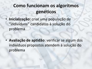 Como funcionam os algoritmos
genéticos
• Inicialização: criar uma população de
“indivíduos” candidatos à solução do
problema
• Avaliação de aptidão: verificar se algum dos
indivíduos propostos atendem à solução do
problema
 