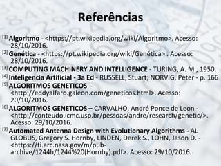 Referências
[1] Algoritmo - <https://pt.wikipedia.org/wiki/Algoritmo>. Acesso:
28/10/2016.
[2] Genética - <https://pt.wikipedia.org/wiki/Genética> . Acesso:
28/10/2016.
[3] COMPUTING MACHINERY AND INTELLIGENCE - TURING, A. M., 1950.
[4] Inteligencia Artificial - 3a Ed - RUSSELL, Stuart; NORVIG, Peter - p. 166
[5] ALGORITMOS GENETICOS -
<http://eddyalfaro.galeon.com/geneticos.html>. Acesso:
20/10/2016.
[6] ALGORITMOS GENETICOS – CARVALHO, André Ponce de Leon -
<http://conteudo.icmc.usp.br/pessoas/andre/research/genetic/>.
Acesso: 29/10/2016.
[7] Automated Antenna Design with Evolutionary Algorithms - AL
GLOBUS, Gregory S. Hornby, LINDEN, Derek S., LOHN, Jason D. -
<https://ti.arc.nasa.gov/m/pub-
archive/1244h/1244%20(Hornby).pdf>. Acesso: 29/10/2016.
 
