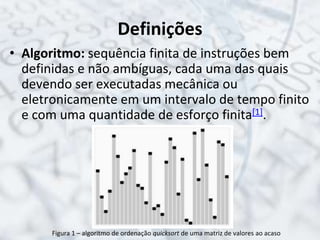 Definições
• Algoritmo: sequência finita de instruções bem
definidas e não ambíguas, cada uma das quais
devendo ser executadas mecânica ou
eletronicamente em um intervalo de tempo finito
e com uma quantidade de esforço finita[1].
Figura 1 – algoritmo de ordenação quicksort de uma matriz de valores ao acaso
 