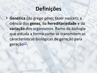 Definições
• Genética (do grego geno; fazer nascer): a
ciência dos genes, da hereditariedade e da
variação dos organismos. Ramo da biologia
que estuda a forma como se transmitem as
características biológicas de geração para
geração[2].
 