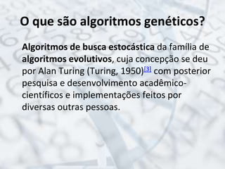 O que são algoritmos genéticos?
Algoritmos de busca estocástica da família de
algoritmos evolutivos, cuja concepção se deu
por Alan Turing (Turing, 1950)[3] com posterior
pesquisa e desenvolvimento acadêmico-
científicos e implementações feitos por
diversas outras pessoas.
 