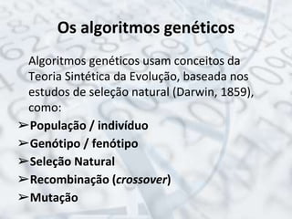 Os algoritmos genéticos
Algoritmos genéticos usam conceitos da
Teoria Sintética da Evolução, baseada nos
estudos de seleção natural (Darwin, 1859),
como:
➢População / indivíduo
➢Genótipo / fenótipo
➢Seleção Natural
➢Recombinação (crossover)
➢Mutação
 