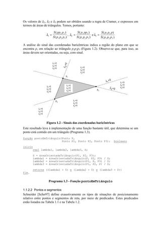 Os valores de λ1, λ2 e λ3 podem ser obtidos usando a regra de Cramer, e expressos em
termos de áreas de triângulos. Temos, portanto:
λ1
2 3
1 2 3
=
S pp p
S p p p
( )
( )
, λ2
1 3
1 2 3
=
S p pp
S p p p
( )
( )
eλ3
1 2
1 2 3
=
S p p p
S p p p
( )
( )
A análise do sinal das coordenadas baricêntricas indica a região do plano em que se
encontra p, em relação ao triângulo p1p2p3 (Figura 1.2). Observe-se que, para isso, as
áreas devem ser orientadas, ou seja, com sinal.
p1
p2
p3
λ2 =0
λ
3=0
λ1
=0
λ1
>0
λ2
>0
λ3
>0
λ1<0
λ2>0
λ3>0
λ1>0
λ2<0
λ3>0
λ1>0
λ2>0
λ3<0
λ1<0
λ2>0
λ3<0
λ1<0
λ2<0
λ3>0
λ1>0
λ2<0
λ3<0
Figura 1.2 - Sinais das coordenadas baricêntricas
Este resultado leva à implementação de uma função bastante útil, que determina se um
ponto está contido em um triângulo (Programa 1.3).
1.1.2.2 Pontos e segmentos
Schneider [Schn97] define exaustivamente os tipos de situações de posicionamento
relativo entre pontos e segmentos de reta, por meio de predicados. Estes predicados
estão listados na Tabela 1.1 e na Tabela 1.2.
função pontoEmTriângulo(Ponto P,
Ponto P1, Ponto P2, Ponto P3): booleano
início
real lambda1, lambda2, lambda3, S;
S = áreaOrientadaTriângulo(P1, P2, P3);
lambda1 = áreaOrientadaTriângulo(P, P2, P3) / S;
lambda2 = áreaOrientadaTriângulo(P1, P, P3) / S;
lambda3 = áreaOrientadaTriângulo(P1, P2, P) / S;
retorne ((lambda1 > 0) e (lambda2 > 0) e (lambda3 > 0))
fim.
Programa 1.3 - Função pontoEmTriângulo
 