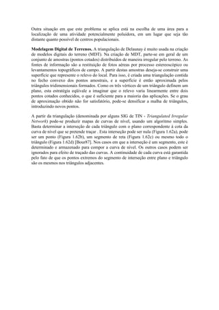 Outra situação em que este problema se aplica está na escolha de uma área para a
localização de uma atividade potencialmente poluidora, em um lugar que seja tão
distante quanto possível de centros populacionais.
Modelagem Digital de Terrenos. A triangulação de Delaunay é muito usada na criação
de modelos digitais do terreno (MDT). Na criação de MDT, parte-se em geral de um
conjunto de amostras (pontos cotados) distribuídos de maneira irregular pelo terreno. As
fontes de informação são a restituição de fotos aéreas por processo estereoscópico ou
levantamentos topográficos de campo. A partir destas amostras deseja-se construir uma
superfície que represente o relevo do local. Para isso, é criada uma triangulação contida
no fecho convexo dos pontos amostrais, e a superfície é então aproximada pelos
triângulos tridimensionais formados. Como os três vértices de um triângulo definem um
plano, esta estratégia eqüivale a imaginar que o relevo varia linearmente entre dois
pontos cotados conhecidos, o que é suficiente para a maioria das aplicações. Se o grau
de aproximação obtido não for satisfatório, pode-se densificar a malha de triângulos,
introduzindo novos pontos.
A partir da triangulação (denominada por alguns SIG de TIN - Triangulated Irregular
Network) pode-se produzir mapas de curvas de nível, usando um algoritmo simples.
Basta determinar a interseção de cada triângulo com o plano correspondente à cota da
curva de nível que se pretende traçar . Esta interseção pode ser nula (Figura 1.62a), pode
ser um ponto (Figura 1.62b), um segmento de reta (Figura 1.62c) ou mesmo todo o
triângulo (Figura 1.62d) [Bour87]. Nos casos em que a interseção é um segmento, este é
determinado e armazenado para compor a curva de nível. Os outros casos podem ser
ignorados para efeito de traçado das curvas. A continuidade de cada curva está garantida
pelo fato de que os pontos extremos do segmento de interseção entre plano e triângulo
são os mesmos nos triângulos adjacentes.
 