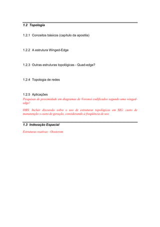 1.2 Topologia
1.2.1 Conceitos básicos (capítulo da apostila)
1.2.2 A estrutura Winged-Edge
1.2.3 Outras estruturas topológicas - Quad-edge?
1.2.4 Topologia de redes
1.2.5 Aplicações
Pesquisas de proximidade em diagramas de Voronoi codificados segundo uma winged-
edge!
OBS: Incluir discussão sobre o uso de estruturas topológicas em SIG: custo de
manutenção x custo de geração, considerando a freqüência de uso
1.3 Indexação Espacial
Estruturas reativas - Oosterom
 