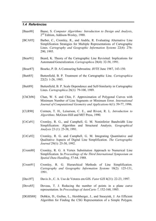 1.4 Referências
[Baas88] Baase, S. Computer Algorithms: Introduction to Design and Analysis,
2nd
Edition, Addison-Wesley, 1988.
[BCA95] Barber, C., Cromley, R., and Andrle, R. Evaluating Alternative Line
Simplification Strategies for Multiple Representations of Cartographic
Lines. Cartography and Geographic Information Systems 22(4): 276-
290, 1995.
[Bear91] Beard, K. Theory of the Cartographic Line Revisited: Implications for
Automated Generalization. Cartographica 28(4): 32-58, 1991.
[Bour87] Bourke, P. D. A Contouring Subroutine. BYTE June 1987, 143-150.
[Butt85] Buttenfield, B. P. Treatment of the Cartographic Line. Cartographica
22(2): 1-26, 1985.
[Butt89] Buttenfield, B. P. Scale Dependence and Self-Similarity in Cartographic
Lines. Cartographica 26(1): 79-100, 1989.
[ChCh96] Chan, W. S. and Chin, F. Approximation of Polygonal Curves with
Minimum Number of Line Segments or Minimum Error. International
Journal of Computational Geometry and Applications 6(1): 59-77, 1996.
[CLR90] Cormen, T. H., Leiserson, C. E., and Rivest, R. L. Introduction to
Algorithms. McGraw-Hill and MIT Press, 1990.
[CrCa91] Cromley, R. G., and Campbell, G. M. Noninferior Bandwidth Line
Simplification: Algorithm and Structural Analysis. Geographical
Analysis 23 (1): 25-38, 1991.
[CrCa92] Cromley, R. G. and Campbell, G. M. Integrating Quantitative and
Qualitative Aspects of Digital Line Simplification. The Cartographic
Journal 29(1): 25-30, 1992.
[Crom88] Cromley, R. G. A Vertex Substitution Approach to Numerical Line
Simplification. In Proceedings of the Third International Symposium on
Spatial Data Handling, 57-64, 1988.
[Crom91] Cromley, R. G. Hierarchical Methods of Line Simplification.
Cartography and Geographic Information Systems 18(2): 125-131,
1991.
[Davi97] Davis Jr., C. A. Uso de Vetores em GIS. Fator GIS 4(21): 22-23, 1997.
[Deve85] Deveau, T. J. Reducing the number of points in a plane curve
representation. In Proceedings of AutoCarto 7, 152-160, 1985.
[DGHS88] Dobkin, D., Guibas, L., Hershberger, J., and Snoeyink, J. An Efficient
Algorithm for Finding the CSG Representation of a Simple Polygon.
 