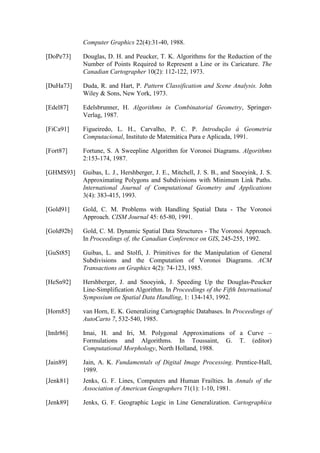 Computer Graphics 22(4):31-40, 1988.
[DoPe73] Douglas, D. H. and Peucker, T. K. Algorithms for the Reduction of the
Number of Points Required to Represent a Line or its Caricature. The
Canadian Cartographer 10(2): 112-122, 1973.
[DuHa73] Duda, R. and Hart, P. Pattern Classification and Scene Analysis. John
Wiley & Sons, New York, 1973.
[Edel87] Edelsbrunner, H. Algorithms in Combinatorial Geometry, Springer-
Verlag, 1987.
[FiCa91] Figueiredo, L. H., Carvalho, P. C. P. Introdução à Geometria
Computacional, Instituto de Matemática Pura e Aplicada, 1991.
[Fort87] Fortune, S. A Sweepline Algorithm for Voronoi Diagrams. Algorithms
2:153-174, 1987.
[GHMS93] Guibas, L. J., Hershberger, J. E., Mitchell, J. S. B., and Snoeyink, J. S.
Approximating Polygons and Subdivisions with Minimum Link Paths.
International Journal of Computational Geometry and Applications
3(4): 383-415, 1993.
[Gold91] Gold, C. M. Problems with Handling Spatial Data - The Voronoi
Approach. CISM Journal 45: 65-80, 1991.
[Gold92b] Gold, C. M. Dynamic Spatial Data Structures - The Voronoi Approach.
In Proceedings of, the Canadian Conference on GIS, 245-255, 1992.
[GuSt85] Guibas, L. and Stolfi, J. Primitives for the Manipulation of General
Subdivisions and the Computation of Voronoi Diagrams. ACM
Transactions on Graphics 4(2): 74-123, 1985.
[HeSn92] Hershberger, J. and Snoeyink, J. Speeding Up the Douglas-Peucker
Line-Simplification Algorithm. In Proceedings of the Fifth International
Symposium on Spatial Data Handling, 1: 134-143, 1992.
[Horn85] van Horn, E. K. Generalizing Cartographic Databases. In Proceedings of
AutoCarto 7, 532-540, 1985.
[ImIr86] Imai, H. and Iri, M. Polygonal Approximations of a Curve –
Formulations and Algorithms. In Toussaint, G. T. (editor)
Computational Morphology, North Holland, 1988.
[Jain89] Jain, A. K. Fundamentals of Digital Image Processing. Prentice-Hall,
1989.
[Jenk81] Jenks, G. F. Lines, Computers and Human Frailties. In Annals of the
Association of American Geographers 71(1): 1-10, 1981.
[Jenk89] Jenks, G. F. Geographic Logic in Line Generalization. Cartographica
 