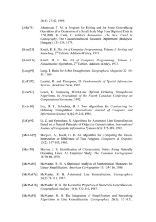 26(1): 27-42, 1989.
[Joha74] Johannsen, T. M. A Program for Editing and for Some Generalizing
Operations (For Derivation of a Small Scale Map from Digitized Data in
1:50,000). In Csati, E. (editor) Automation: The New Trend in
Cartography, The Geocartotechnical Research Department (Budapest,
Hungary), 131-138, 1974.
[Knut73] Knuth, D. E. The Art of Computer Programming, Volume 3: Sorting and
Searching, 2nd
Edition. Addison-Wesley, 1973.
[Knut73a] Knuth, D. E. The Art of Computer Programming, Volume 1:
Fundamental Algorithms, 2nd
Edition, Addison-Wesley, 1973.
[Lang69] Lang, T. Rules for Robot Draughtsmen. Geographical Magazine 22: 50-
51, 1969.
[LaTh92] Laurini, R. and Thompson, D. Fundamentals of Spatial Information
Systems. Academic Press, 1992.
[Leac92] Leach, G. Improving Worst-Case Optimal Delaunay Triangulation
Algorithms. In Proceedings of the Fourth Canadian Conference on
Computational Geometry, 1992.
[LeSc80] Lee, D. T., Schachter, B. J. Two Algorithms for Constructing the
Delaunay Triangulation. International Journal of Computer and
Information Science 9(3):219-242, 1980.
[LiOp92] Li, Z. and Openshaw, S. Algorithms for Automated Line Generalization
Based on a Natural Principle of Objective Generalization. International
Journal of Geographic Information Systems 6(5): 373-389, 1992.
[MaKn89] Margalit, A., Knott, G. D. An Algorithm for Computing the Union,
Intersection or Difference of Two Polygons. Computers & Graphics
13(2): 167-183, 1989.
[Mari79] Marino, J. S. Identification of Characteristic Points Along Naturally
Occurring Lines: An Empirical Study. The Canadian Cartographer
16:70-80, 1979.
[McMa86] McMaster, R. B. A Statistical Analysis of Mathematical Measures for
Linear Simplification. American Cartographer 13:103-116, 1986.
[McMa87a] McMaster, R. B. Automated Line Generalization. Cartographica
24(2):74-111, 1987.
[McMa87b] McMaster, R. B. The Geometric Properties of Numerical Generalization.
Geographical Analysis 19(4): 330-346, 1987.
[McMa89] McMaster, R. B. The Integration of Simplification and Smoothing
Algorithms in Line Generalization. Cartographica 26(1): 101-121,
 