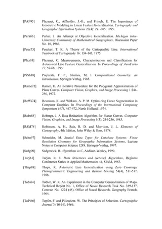 [PAF95] Plazanet, C., Affholder, J.-G., and Fritsch, E. The Importance of
Geometric Modeling in Linear Feature Generalization. Cartography and
Geographic Information Systems 22(4): 291-305, 1995.
[Perk66] Perkal, J. An Attempt at Objective Generalization. Michigan Inter-
University Community of Mathematical Geographers, Discussion Paper
No. 10, 1966.
[Peuc75] Peucker, T. K. A Theory of the Cartographic Line. International
Yearbook of Cartography 16: 134-143, 1975.
[Plaz95] Plazanet, C. Measurements, Characterization and Classification for
Automated Line Feature Generalization. In Proceedings of AutoCarto
12, 59-68, 1995.
[PrSh88] Preparata, F. P., Shamos, M. I. Computational Geometry: an
Introduction, Springer-Verlag, 1988.
[Rame72] Ramer, U. An Iterative Procedure for the Polygonal Approximation of
Plane Curves. Computer Vision, Graphics, and Image Processing 1:244-
256, 1972.
[ReWi74] Reumann, K. and Witkam, A. P. M. Optimizing Curve Segmentation in
Computer Graphics. In Proceedings of the International Computing
Symposium 1973, 467-472, North-Holland, 1974.
[Robe85] Roberge, J. A Data Reduction Algorithm for Planar Curves. Computer
Vision, Graphics, and Image Processing 1(3): 244-256, 1985.
[RSM78] Robinson, A. H., Sale, R. D. and Morrison, J. L. Elements of
Cartography, 4th Edition, John Wiley & Sons, 1978.
[Schn97] Schneider, M. Spatial Data Types for Database Systems: Finite
Resolution Geometry for Geographic Information Systems, Lecture
Notes in Computer Science 1288. Springer-Verlag, 1997.
[Sedg90] Sedgewick, R. Algorithms in C, Addison-Wesley, 1990.
[Tarj83] Tarjan, R. E. Data Structures and Network Algorithms, Regional
Conference Series in Applied Mathematics 44, SIAM, 1983.
[Thap88] Thapa, K. Automatic Line Generalization using Zero Crossings.
Photogrammetric Engineering and Remote Sensing 54(4), 511-517,
1988.
[Tobl64] Tobler, W. R. An Experiment in the Computer Generalization of Maps.
Technical Report No. 1, Office of Naval Research Task No. 389-137,
Contract No. 1224 (48), Office of Naval Research, Geography Branch,
1964.
[ToPi66] Topfer, F. and Pillewizer, W. The Principles of Selection. Cartographic
Journal 3 (10-16), 1966.
 