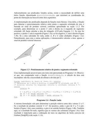 Adicionalmente aos predicados listados acima, existe a necessidade de definir uma
única função, denominada pontoInterseção, que retornará as coordenadas do
ponto de interseção (se houver) entre dois segmentos.
A implementação dos predicados depende de funções mais básicas. Uma delas, a função
para detectar o posicionamento relativo entre ponto e segmento orientado de reta, é
baseada no sinal do produto vetorial, conforme apresentado na seção 1.1.2. Por
exemplo, para determinar se o ponto C está à direita ou à esquerda do segmento
orientado AB, basta calcular a área do triângulo ACB pela Equação 1.1. Se esta for
positiva, o ponto C está à esquerda (Figura 1.3a); se for negativa, C está à direita (Figura
1.3b). Se a área calculada for nula, então A, B e C estão alinhados (Figura 1.3c).
Naturalmente, para esta e outras aplicações, é desnecessário calcular a área: apenas o
sinal do produto vetorial interessa.
(c)(b)(a)
A
B
C
S < 0
A
B
C
S > 0
A
B
C
S = 0
Figura 1.3 - Posicionamento relativo de ponto e segmento orientado
Uma implementação possível para este teste está apresentada no Programa 1.4. Observe-
se que, em comparação com a função áreaTriângulo, o cálculo da área está
incompleto: não há a necessidade de efetuar a divisão por 2.
A mesma formulação vale para determinar a posição relativa entre dois vetores U e V.
Se o resultado do produto vetorial U V× for positivo, então o giro de U a V é anti-
horário (Figura 1.4a); caso contrário, o giro é no sentido horário (Figura 1.4b). Também
aqui, se o resultado for nulo, significa que os vetores são colineares (Figura 1.4c). Este
resultado é importante para a ordenação de raios no algoritmo de fecho convexo de
Graham [Sedg90] (vide seção 1.1.6).
função lado(Ponto A, Ponto B, Ponto C): inteiro
/* determina se C está à direita, à esquerda ou alinhado com AB */
/* direita: retorna -1; esquerda: retorna 1; alinhado: retorna 0 */
início
inteiro S;
S = A.x*C.y - A.y*C.x + A.y*B.x - A.x*B.y + C.x*B.y - C.y*B.x;
se (S < 0) então retorne -1;
se (S > 0) então retorne 1 senão retorne 0;
fim.
Programa 1.4 - Função lado
 