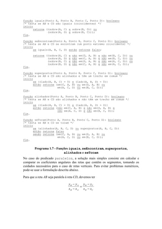 No caso do predicado paralelos, a solução mais simples consiste em calcular e
comparar os coeficientes angulares das retas que contêm os segmentos, tomando os
cuidados necessários para o caso de retas verticais. Para evitar problemas numéricos,
pode-se usar a formulação descrita abaixo.
Para que a reta AB seja paralela à reta CD, devemos ter
y y
x x
y y
x x
B A
B A
D C
D C
−
−
=
−
−
função iguais(Ponto A, Ponto B, Ponto C, Ponto D): booleano
/* testa se AB e CD são iguais (coincidentes) */
início
retorne ((sobre(A, C) e sobre(B, D)) ou
(sobre(A, D) e sobre(B, C)));
fim.
função seEncontram(Ponto A, Ponto B, Ponto C, Ponto D): booleano
/* testa se AB e CD se encontram (um ponto extremo coincidente) */
início
se iguais(A, B, C, D) então retorne falso;
retorne ((sobre(A, C) e não em(D, A, B) e não em(B, C, D)) ou
(sobre(A, D) e não em(C, A, B) e não em(B, C, D)) ou
(sobre(B, C) e não em(D, A, B) e não em(A, C, D)) ou
(sobre(B, D) e não em(C, A, B) e não em(A, C, D));
fim.
função superpostos(Ponto A, Ponto B, Ponto C, Ponto D): booleano
/* testa se AB e CD são alinhados e têm um trecho em comum */
início
se ((lado(A, B, C) = 0) e (lado(A, B, D) = 0))
então retorne (em(C, A, B) ou em(D, A, B) ou
em(A, C, D) ou em(B, C, D));
fim.
função alinhados(Ponto A, Ponto B, Ponto C, Ponto D): booleano
/* testa se AB e CD são alinhados e não têm um trecho em comum */
início
se ((lado(A, B, C) = 0) e (lado(A, B, D) = 0))
então retorne (não em(C, A, B) e não em(D, A, B) e
não em(A, C, D) e não em(B, C, D));
fim.
função seTocam(Ponto A, Ponto B, Ponto C, Ponto D): booleano
/* testa se AB e CD se tocam */
início
se (alinhados(A, B, C, D) ou superpostos(A, B, C, D))
então retorne falso
senão retorne (em(C, A, B) ou em(D, A, B) ou
em(A, C, D) ou em(B, C, D));
fim.
Programa 1.7 - Funções iguais, seEncontram, superpostos,
alinhados e seTocam
 