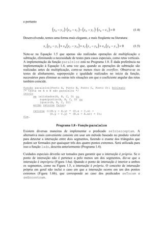 e portanto
( ) ( ) ( ) ( )y y x x y y x xB A D C D C B A− ⋅ − − − ⋅ − = 0 (1.4)
Desenvolvendo, temos uma forma mais elegante, e mais freqüente na literatura:
( ) ( ) ( ) ( )x y y x y y x y y x y yA D C B C D C A B D B A− + − + − + − = 0 (1.5)
Note-se na Equação 1.5 que apenas são realizadas operações de multiplicação e
subtração, eliminando a necessidade de testes para casos especiais, como retas verticais.
A implementação da função paralelos está no Programa 1.8. É dada preferência na
implementação à Equação 1.4, uma vez que, quando as operações de subtração são
realizadas antes da multiplicação, corre-se menos risco de overflow. Observe-se os
testes de alinhamento, superposição e igualdade realizados no início da função,
necessários para eliminar as outras três situações em que o coeficiente angular das retas
também coincide.
Existem diversas maneiras de implementar o predicado seInterceptam. A
alternativa mais conveniente consiste em usar um método baseado no produto vetorial
para detectar a interseção entre dois segmentos, fazendo o exame dos triângulos que
podem ser formados por quaisquer três dos quatro pontos extremos. Será utilizada para
isso a função lado, descrita anteriormente (Programa 1.4).
Cuidados especiais deverão ser tomados para garantir que a interseção é própria. Se o
ponto de interseção não é pertence a pelo menos um dos segmentos, diz-se que a
interseção é imprópria (Figura 1.6a). Quando o ponto de interseção é interior a ambos
os segmentos, como na Figura 1.5, a interseção é própria. O conceito de interseção
própria em geral não inclui o caso em que a interseção ocorre em um dos pontos
extremos (Figura 1.6b), que corresponde ao caso dos predicados seTocam e
seEncontram.
função paralelos(Ponto A, Ponto B, Ponto C, Ponto D): booleano
/* testa se A e B são paralelos */
início
se (alinhados(A, B, C, D) ou
superpostos(A, B, C, D) ou
iguais(A, B, C, D))
então retorne falso;
retorne (((B.y - A.y) * (D.x - C.x) -
(D.y - C.y) * (B.x - A.x)) = 0);
fim.
Programa 1.8 - Função paralelos
 