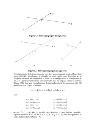 C
A
B
D
P
Figura 1.5 - Interseção própria de segmentos
C
A
B
D
P
(a) (b)
C
D
A
B
Figura 1.6 - Interseção imprópria de segmentos
A implementação do teste de interseção entre dois segmentos pode ser dividida em duas
etapas [CLR90]. Inicialmente, é utilizado um teste rápido, para determinar se os
retângulos definidos pelos segmentos se tocam. Se os retângulos não se tocarem em x ou
em y, os segmentos também não terão interseção, mas não se pode afirmar o contrário
(Figura 1.7b). Este teste é semelhante ao de interseção própria. Os segmentos AB e CD
poderão se tocar (Figura 1.7a) caso
( ) ( ) ( ) ( )x x x x y y y y2 3 4 1 2 3 4 1≥ ∧ ≥ ∧ ≥ ∧ ≥
onde
x min x x
x max x x
y min y y
y max y y
A B
A B
A B
A B
1
2
1
2
=
=
=
=
( , )
( , )
( , )
( , )
x min x x
x max x x
y min y y
y max y y
C D
C D
C D
C D
3
4
3
4
=
=
=
=
( , )
( , )
( , )
( , )
ou seja, P = (x1, y1) e Q = (x2, y2) são respectivamente o canto inferior esquerdo e
superior direito do REM de AB, e P’ = (x3, y3) e Q’ = (x4, y4) são, analogamente, os
cantos do REM de CD (Figura 1.7).
 