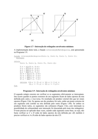(a) (b)
P'
Q'
P
Q
P'
Q'
P
Q
Figura 1.7 - Interseção de retângulos envolventes mínimos
A implementação deste teste, a função interseçãoRetângulos, está apresentada
no Programa 1.9.
O segundo estágio consiste em verificar se os segmentos efetivamente se interceptam.
Isto ocorre quando os pontos extremos de um segmento ficam de lados opostos da reta
definida pelo outro, e vice-versa. Os resultados do produto vetorial têm que ter sinais
opostos (Figura 1.8a). Se apenas um dos produtos for nulo, então um ponto extremo de
um segmento está contido na reta definida pelo outro (Figura 1.8b). Se ambos os
produtos forem nulos, os segmentos são colineares (Figura 1.8c), com interseção (a
possibilidade de colinearidade sem interseção foi descartada pelo teste dos retângulos).
O teste precisa ser aplicado duas vezes, usando cada segmento como base, ou seja, não
basta verificar se C e D estão de lados opostos da reta definida por AB, também é
preciso verificar se A e B estão de lados opostos da reta CD.
função interseçãoRetângulos(Ponto A, Ponto B, Ponto C, Ponto D):
booleano
início
Ponto P, Ponto Q, Ponto P1, Ponto Q1;
P.x = min(A.x, B.x);
P.y = min(A.y, B.y);
Q.x = max(A.x, B.x);
Q.y = max(A.y, B.y);
P1.x = min(C.x, D.x);
P1.y = min(C.y, D.y);
Q1.x = max(C.x, D.x);
Q1.y = max(C.y, D.y);
retorne ((Q.x >= P1.x) e (Q1.x >= P.x) e
(Q.y >= P1.y) e (Q1.y >= P.y));
fim.
Programa 1.9 - Interseção de retângulos envolventes mínimos
 