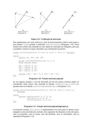 A
BC
D
(a)
(B-A) x (D-A) < 0
(B-A) x (C-A) > 0
A
BC
D
(b)
(B-A) x (D-A) = 0
(B-A) x (C-A) > 0
A
B
C
D
(c)
(B-A) x (D-A) = 0
(B-A) x (C-A) = 0
Figura 1.8 - Verificação de interseção
Para implementar este teste, utiliza-se o teste de posicionamento relativo entre ponto e
reta (função lado), gerando o predicado seInterceptam (Programa 1.10). Nesta
função está contida uma chamada ao teste rápido de interseção de retângulos, para que
os produtos vetoriais só sejam calculados caso estritamente necessário.
Se, em alguma situação, o caso de interseção em um dos pontos extremos puder ser
considerado, basta incluir uma chamada às funções seEncontram e seTocam,
gerando uma nova função, seInterceptamImprópria (Programa 1.11).
O predicado restante, disjuntos, é implementado com testes para os demais casos,
chegando a uma conclusão por exclusão: dois segmentos são disjuntos se não são iguais,
nem se encontram, nem se tocam, nem são paralelos, nem se interceptam, nem se
superpõem (Programa 1.12).
função seInterceptam(Ponto A, Ponto B, Ponto C, Ponto D): booleano
início
inteiro abc, abd, cda, cdb;
se não interseçãoRetângulos(A, B, C, D)
então retorne falso;
abc = lado(A, B, C);
abd = lado(A, B, D);
cda = lado(C, D, A);
cdb = lado(C, D, B);
retorne ((abc * abd < 0) e (cda * cdb < 0));
fim.
Programa 1.10 - Função seInterceptam
função seInterceptamImprópria(Ponto A, Ponto B, Ponto C, Ponto D):
booleano
início
retorne (seEncontram(A, B, C, D) ou
seTocam(A, B, C, D) ou
seInterceptam(A, B, C, D));
fim.
Programa 1.11 - Função seInterceptamImprópria
 
