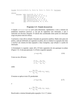 A função seInterceptam serve para determinar, rapidamente e com o mínimo de
problemas numéricos possível, se um par de segmentos tem interseção, o que é
suficiente em diversas situações. O cálculo das coordenadas deste ponto de interseção
exige um pouco mais de esforço.
A primeira e mais óbvia solução é baseada em geometria analítica. Dados dois pares de
pontos, cada par definindo um segmento no plano, deve-se deduzir as equações das retas
e resolver um sistema de duas equações e duas incógnitas, cuja solução é o ponto de
interseção.
A formulação é a seguinte: sejam AB e CD dois segmentos de reta quaisquer no plano
(Figura 1.5). A reta que passa por A e B tem a seguinte equação:
y a x b= +1 1 . (1.6)
Como na reta AB temos
y y
x x
y y
x x
A
A
B A
B A
−
−
=
−
−
,
então
a
y y
x x
B A
B A
1 =
−
−
e b y a xA A1 1= − .
O mesmo se aplica à reta CD, produzindo
y a x b= +2 2 , (1.7)
e
a
y y
x x
D C
D C
2 =
−
−
e b y a xC C2 2= − .
Resolvendo o sistema formado pelas equações 1.6 e 1.7, temos
função disjuntos(Ponto A, Ponto B, Ponto C, Ponto D): booleano
início
retorne (não iguais(A, B, C, D) e
não seEncontram(A, B, C, D) e
não seTocam(A, B, C, D) e
não paralelos(A, B, C, D) e
não superpostos(A, B, C, D) e
não seInterceptam(A, B, C, D));
fim.
Programa 1.12 - Função disjuntos
 