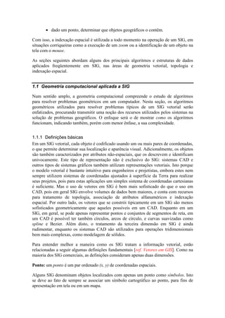 • dado um ponto, determinar que objetos geográficos o contêm.
Com isso, a indexação espacial é utilizada a todo momento na operação de um SIG, em
situações corriqueiras como a execução de um zoom ou a identificação de um objeto na
tela com o mouse.
As seções seguintes abordam alguns dos principais algoritmos e estruturas de dados
aplicados freqüentemente em SIG, nas áreas de geometria vetorial, topologia e
indexação espacial.
1.1 Geometria computacional aplicada a SIG
Num sentido amplo, a geometria computacional compreende o estudo de algoritmos
para resolver problemas geométricos em um computador. Nesta seção, os algoritmos
geométricos utilizados para resolver problemas típicos de um SIG vetorial serão
enfatizados, procurando transmitir uma noção dos recursos utilizados pelos sistemas na
solução de problemas geográficos. O enfoque será o de mostrar como os algoritmos
funcionam, indicando também, porém com menor ênfase, a sua complexidade.
1.1.1 Definições básicas
Em um SIG vetorial, cada objeto é codificado usando um ou mais pares de coordenadas,
o que permite determinar sua localização e aparência visual. Adicionalmente, os objetos
são também caracterizados por atributos não-espaciais, que os descrevem e identificam
univocamente. Este tipo de representação não é exclusivo do SIG: sistemas CAD e
outros tipos de sistemas gráficos também utilizam representações vetoriais. Isto porque
o modelo vetorial é bastante intuitivo para engenheiros e projetistas, embora estes nem
sempre utilizem sistemas de coordenadas ajustados à superfície da Terra para realizar
seus projetos, pois para estas aplicações um simples sistema de coordenadas cartesianas
é suficiente. Mas o uso de vetores em SIG é bem mais sofisticado do que o uso em
CAD, pois em geral SIG envolve volumes de dados bem maiores, e conta com recursos
para tratamento de topologia, associação de atributos alfanuméricos e indexação
espacial. Por outro lado, os vetores que se constrói tipicamente em um SIG são menos
sofisticados geometricamente que aqueles possíveis em um CAD. Enquanto em um
SIG, em geral, se pode apenas representar pontos e conjuntos de segmentos de reta, em
um CAD é possível ter também círculos, arcos de círculo, e curvas suavizadas como
spline e Bezier. Além disto, o tratamento da terceira dimensão em SIG é ainda
rudimentar, enquanto os sistemas CAD são utilizados para operações tridimensionais
bem mais complexas, como modelagem de sólidos.
Para entender melhor a maneira como os SIG tratam a informação vetorial, estão
relacionadas a seguir algumas definições fundamentais [ref. Vetores em GIS]. Como na
maioria dos SIG comerciais, as definições consideram apenas duas dimensões.
Ponto: um ponto é um par ordenado (x, y) de coordenadas espaciais.
Alguns SIG denominam objetos localizados com apenas um ponto como símbolos. Isto
se deve ao fato de sempre se associar um símbolo cartográfico ao ponto, para fins de
apresentação em tela ou em um mapa.
 