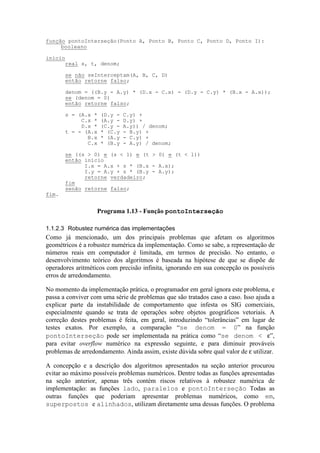 1.1.2.3 Robustez numérica das implementações
Como já mencionado, um dos principais problemas que afetam os algoritmos
geométricos é a robustez numérica da implementação. Como se sabe, a representação de
números reais em computador é limitada, em termos de precisão. No entanto, o
desenvolvimento teórico dos algoritmos é baseada na hipótese de que se dispõe de
operadores aritméticos com precisão infinita, ignorando em sua concepção os possíveis
erros de arredondamento.
No momento da implementação prática, o programador em geral ignora este problema, e
passa a conviver com uma série de problemas que são tratados caso a caso. Isso ajuda a
explicar parte da instabilidade de comportamento que infesta os SIG comerciais,
especialmente quando se trata de operações sobre objetos geográficos vetoriais. A
correção destes problemas é feita, em geral, introduzindo “tolerâncias” em lugar de
testes exatos. Por exemplo, a comparação “se denom = 0” na função
pontoInterseção pode ser implementada na prática como “se denom < ε”,
para evitar overflow numérico na expressão seguinte, e para diminuir prováveis
problemas de arredondamento. Ainda assim, existe dúvida sobre qual valor de ε utilizar.
A concepção e a descrição dos algoritmos apresentados na seção anterior procurou
evitar ao máximo possíveis problemas numéricos. Dentre todas as funções apresentadas
na seção anterior, apenas três contém riscos relativos à robustez numérica de
implementação: as funções lado, paralelos e pontoInterseção Todas as
outras funções que poderiam apresentar problemas numéricos, como em,
superpostos e alinhados, utilizam diretamente uma dessas funções. O problema
função pontoInterseção(Ponto A, Ponto B, Ponto C, Ponto D, Ponto I):
booleano
início
real s, t, denom;
se não seInterceptam(A, B, C, D)
então retorne falso;
denom = ((B.y - A.y) * (D.x - C.x) - (D.y - C.y) * (B.x - A.x));
se (denom = 0)
então retorne falso;
s = (A.x * (D.y - C.y) +
C.x * (A.y - D.y) +
D.x * (C.y - A.y)) / denom;
t = - (A.x * (C.y - B.y) +
B.x * (A.y - C.y) +
C.x * (B.y - A.y) / denom;
se ((s > 0) e (s < 1) e (t > 0) e (t < 1))
então início
I.x = A.x + s * (B.x - A.x);
I.y = A.y + s * (B.y - A.y);
retorne verdadeiro;
fim
senão retorne falso;
fim.
Programa 1.13 - Função pontoInterseção
 