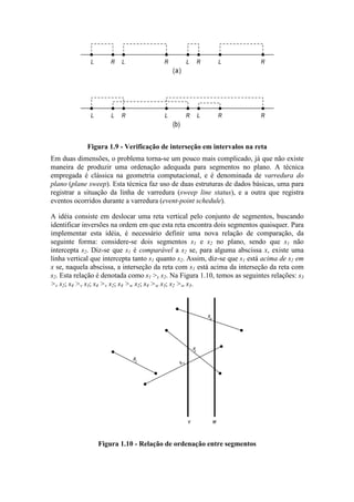 L LLL RRRR
L RRR RLLL
(a)
(b)
Figura 1.9 - Verificação de interseção em intervalos na reta
Em duas dimensões, o problema torna-se um pouco mais complicado, já que não existe
maneira de produzir uma ordenação adequada para segmentos no plano. A técnica
empregada é clássica na geometria computacional, e é denominada de varredura do
plano (plane sweep). Esta técnica faz uso de duas estruturas de dados básicas, uma para
registrar a situação da linha de varredura (sweep line status), e a outra que registra
eventos ocorridos durante a varredura (event-point schedule).
A idéia consiste em deslocar uma reta vertical pelo conjunto de segmentos, buscando
identificar inversões na ordem em que esta reta encontra dois segmentos quaisquer. Para
implementar esta idéia, é necessário definir uma nova relação de comparação, da
seguinte forma: considere-se dois segmentos s1 e s2 no plano, sendo que s1 não
intercepta s2. Diz-se que s1 é comparável a s2 se, para alguma abscissa x, existe uma
linha vertical que intercepta tanto s1 quanto s2. Assim, diz-se que s1 está acima de s2 em
x se, naquela abscissa, a interseção da reta com s1 está acima da interseção da reta com
s2. Esta relação é denotada como s1 >x s2. Na Figura 1.10, temos as seguintes relações: s3
>v s2; s4 >v s3; s4 >v s2; s4 >w s2; s4 >w s3; s2 >w s3.
s1 s 2
s
3
s4
v w
Figura 1.10 - Relação de ordenação entre segmentos
 