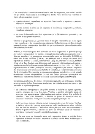 Com esta relação é construída uma ordenação total dos segmentos, que muda à medida
em que a linha é deslocada da esquerda para a direita. Nesse processo de varredura do
plano, três coisas podem ocorrer:
• o ponto extremo à esquerda de um segmento é encontrado; o segmento é, portanto,
inserido na ordenação;
• o ponto extremo à direita de um segmento é encontrado; o segmento é, portanto,
retirado da ordenação;
• um ponto de interseção entre dois segmentos s1 e s2 foi encontrado; portanto, s1 e s2
trocam de posição na ordenação.
Observe-se que, para que s1 e s2 possam trocar de posição, é necessário que exista algum
x para o qual s1 e s2 são consecutivos na ordenação. O algoritmo usa este fato, testando
apenas elementos consecutivos, à medida em que novos eventos vão sendo detectados
conforme descrito acima.
Portanto, é necessário operar duas estruturas de dados no processo. A primeira (sweep
line status) é a responsável por manter a ordenação das interseções dos segmentos com a
linha de varredura, e é usualmente implementada como um dicionário [PrSh88] ou
como uma árvore red-black [CLR90]. As operações que o sweep line status deve
suportar são inserção (insere, complexidade O(log n)), exclusão (exclui, também
O(log n)), e duas funções para determinar qual segmento está imediatamente acima e
imediatamente abaixo de um segmento dado na ordenação (acima e abaixo, O(1)). A
segunda estrutura de dados (event-point schedule) é responsável por manter a seqüência
das abscissas que serão analisadas pela linha de varredura, e é implementada como uma
fila de prioridades. Deve suportar as clássicas operações de inclusão (insere), retirada
do elemento de mais alta prioridade (min) e uma função que testa a presença de um
determinado elemento na estrutura (membro), todas com complexidade O(log n).
Inicialmente, as abscissas dos pontos extremos dos segmentos são ordenadas e inseridas
no event-point schedule. Em seguida, as abscissas são retiradas a partir da menor, e são
realizadas as seguintes operações:
• Se a abscissa corresponder a um ponto extremo à esquerda de algum segmento,
inserir o segmento no sweep line status. Verificar se existem interseções entre este
segmento e os segmentos que estão imediatamente acima e abaixo dele na linha de
varredura. Caso exista interseção, a abscissa do ponto de interseção deve ser
calculada e inserida no event-point schedule, caso já não pertença a ele.
• Se for um ponto extremo à direita, excluir o segmento do sweep line status. Verificar
se existem interseções entre os segmentos que estão imediatamente acima e abaixo
dele na linha de varredura. Caso exista interseção (que estará necessariamente à
direita do ponto extremo), a abscissa do ponto de interseção deve ser calculada e
inserida no event-point schedule, caso já não pertença a ele.
• Se for um ponto de interseção entre dois segmentos, trocar a posição destes
segmentos no sweep line status. Informar a existência de um ponto de interseção e
suas coordenadas.
 