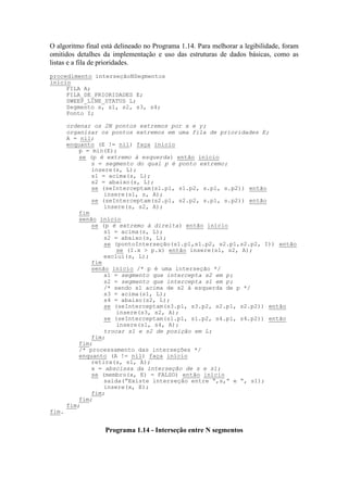 O algoritmo final está delineado no Programa 1.14. Para melhorar a legibilidade, foram
omitidos detalhes da implementação e uso das estruturas de dados básicas, como as
listas e a fila de prioridades.
procedimento interseçãoNSegmentos
início
FILA A;
FILA_DE_PRIORIDADES E;
SWEEP_LINE_STATUS L;
Segmento s, s1, s2, s3, s4;
Ponto I;
ordenar os 2N pontos extremos por x e y;
organizar os pontos extremos em uma fila de prioridades E;
A = nil;
enquanto (E != nil) faça início
p = min(E);
se (p é extremo à esquerda) então início
s = segmento do qual p é ponto extremo;
insere(s, L);
s1 = acima(s, L);
s2 = abaixo(s, L);
se (seInterceptam(s1.p1, s1.p2, s.p1, s.p2)) então
insere(s1, s, A);
se (seInterceptam(s2.p1, s2.p2, s.p1, s.p2)) então
insere(s, s2, A);
fim
senão início
se (p é extremo à direita) então início
s1 = acima(s, L);
s2 = abaixo(s, L);
se (pontoInterseção(s1.p1,s1.p2, s2.p1,s2.p2, I)) então
se (I.x > p.x) então insere(s1, s2, A);
exclui(s, L);
fim
senão início /* p é uma interseção */
s1 = segmento que intercepta s2 em p;
s2 = segmento que intercepta s1 em p;
/* sendo s1 acima de s2 à esquerda de p */
s3 = acima(s1, L);
s4 = abaixo(s2, L);
se (seInterceptam(s3.p1, s3.p2, s2.p1, s2.p2)) então
insere(s3, s2, A);
se (seInterceptam(s1.p1, s1.p2, s4.p1, s4.p2)) então
insere(s1, s4, A);
trocar s1 e s2 de posição em L;
fim;
fim;
/* processamento das interseções */
enquanto (A != nil) faça início
retira(s, s1, A);
x = abscissa da interseção de s e s1;
se (membro(x, E) = FALSO) então início
saída(”Existe interseção entre “,s,” e “, s1);
insere(x, E);
fim;
fim;
fim;
fim.
Programa 1.14 - Interseção entre N segmentos
 