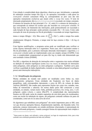 Com relação à complexidade deste algoritmo, observa-se que, inicialmente, a operação
de ordenação consome tempo O(n log n). As operações executadas a cada passo no
event-point schedule consomem O(log n), correspondente ao pior caso das três
operações mutuamente exclusivas que atuam sobre o sweep line status. O teste de
interseção propriamente dito (pontoInterseção) é executado em tempo constante.
O número de iterações do laço principal é 2n + K, onde K é o número de interseções, o
que corresponde ao número de eventos que são inseridos no event-point schedule. O
laço mais interno, de tratamento das interseções, pode potencialmente ser executado a
cada iteração do laço principal, sendo portanto executado O(n + K) vezes. Como cada
execução do teste de presença na fila de prioridades é executada em tempo logarítmico,
temos o tempo O(log(n + K)). Mas como K
n
O n≤





 =
2
2
( ) , então o tempo fica sendo
simplesmente O(log(n)). Portanto, o tempo total do laço externo é O((n + K) log n)
[PrSh88].
Com ligeiras modificações, o programa acima pode ser modificado para verificar se
existe alguma interseção entre os n segmentos. Neste caso, não é necessário manter a
fila de prioridades, pois a primeira interseção detectada interromperá o algoritmo, e o
event-point schedule pode ser implementado como um simples arranjo [CLR90]. Com
isso, a complexidade computacional cai para O(n log n), tendo sido demonstrado que
este resultado é ótimo [PrSh88].
Em SIG, o algoritmo de detecção de interseções entre n segmentos tem muita utilidade
na dedução de relações topológicas (como toca ou cruza), na detecção de interseções
entre poligonais, entre polígonos ou entre poligonais e polígonos. Também serve para
verificar a qualidade de dados digitalizados, testando se uma dada poligonal ou polígono
possui auto-interseções indesejáveis.
1.1.4 Simplificação de poligonais
Muitas entidades do mundo real podem ser modeladas como linhas ou, mais
genericamente, poligonais. Essas entidades são freqüentes em bases de dados
geográficas, onde correspondem tipicamente a cerca de 80% do volume de dados
vetoriais [McSh92]. São usadas para representar feições tais como rios, estradas, ruas,
linhas de transmissão e adutoras. Os nomes dados pelos SIG comerciais a essas
entidades, no entanto, variam muito: linha, polilinha (polyline), line string, arco, 1-cell,
poligonal, cadeia (chain), e outros [Davi97]. A complexidade das representações
lineares em SIG pode variar de simples segmentos de reta (dois pares de coordenadas),
como um trecho de tubulação de esgoto, até poligonais contendo milhares de pares de
coordenadas, como um rio ou uma curva de nível.
Os algoritmos que trabalham com poligonais3
são muito importantes para os SIG, uma
vez que diversas operações básicas, freqüentemente repetidas, são baseadas neles. Em
particular, estamos interessados em estudar problemas relacionados à representação de
objetos utilizando poligonais, visando conseguir formas de representação mais simples e
3
Deste ponto em diante, será utilizado o termo poligonal, em lugar de simplesmente linha, para evitar
confusão com a definição geométrica da linha reta (infinita).
 